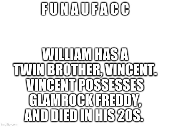 the au of connie? | WILLIAM HAS A TWIN BROTHER, VINCENT. VINCENT POSSESSES GLAMROCK FREDDY, AND DIED IN HIS 20S. F U N A U F A C C | image tagged in blank white template | made w/ Imgflip meme maker