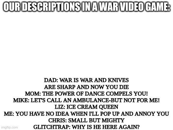 The aftons join the battle B) | DAD: WAR IS WAR AND KNIVES ARE SHARP AND NOW YOU DIE
MOM: THE POWER OF DANCE COMPELS YOU!
MIKE: LET'S CALL AN AMBULANCE-BUT NOT FOR ME!
LIZ: ICE CREAM QUEEN
ME: YOU HAVE NO IDEA WHEN I'LL POP UP AND ANNOY YOU
CHRIS: SMALL BUT MIGHTY
GLITCHTRAP: WHY IS HE HERE AGAIN? OUR DESCRIPTIONS IN A WAR VIDEO GAME: | image tagged in blank white template | made w/ Imgflip meme maker