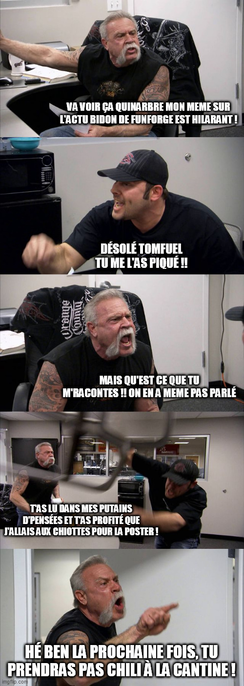 American Chopper Argument Meme | VA VOIR ÇA QUINARBRE MON MEME SUR L'ACTU BIDON DE FUNFORGE EST HILARANT ! DÉSOLÉ TOMFUEL TU ME L'AS PIQUÉ !! MAIS QU'EST CE QUE TU M'RACONTES !! ON EN A MEME PAS PARLÉ; T'AS LU DANS MES PUTAINS D'PENSÉES ET T'AS PROFITÉ QUE J'ALLAIS AUX CHIOTTES POUR LA POSTER ! HÉ BEN LA PROCHAINE FOIS, TU PRENDRAS PAS CHILI À LA CANTINE ! | image tagged in memes,american chopper argument | made w/ Imgflip meme maker
