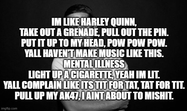 I wasnt trying to rap. But Ill rap in the comments | IM LIKE HARLEY QUINN,
TAKE OUT A GRENADE, PULL OUT THE PIN.
PUT IT UP TO MY HEAD, POW POW POW.
YALL HAVEN'T MAKE MUSIC LIKE THIS.
MENTAL ILLNESS
LIGHT UP A CIGARETTE, YEAH IM LIT.
YALL COMPLAIN LIKE ITS TIT FOR TAT, TAT FOR TIT.
PULL UP MY AK47, I AINT ABOUT TO MISHIT. | image tagged in nf | made w/ Imgflip meme maker