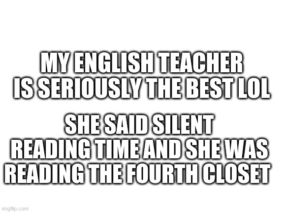 e | MY ENGLISH TEACHER IS SERIOUSLY THE BEST LOL; SHE SAID SILENT READING TIME AND SHE WAS READING THE FOURTH CLOSET | image tagged in blank white template | made w/ Imgflip meme maker