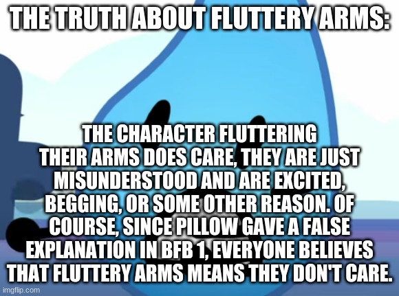 the TRUTH | THE TRUTH ABOUT FLUTTERY ARMS:; THE CHARACTER FLUTTERING THEIR ARMS DOES CARE, THEY ARE JUST MISUNDERSTOOD AND ARE EXCITED, BEGGING, OR SOME OTHER REASON. OF COURSE, SINCE PILLOW GAVE A FALSE EXPLANATION IN BFB 1, EVERYONE BELIEVES THAT FLUTTERY ARMS MEANS THEY DON'T CARE. | image tagged in bfdi | made w/ Imgflip meme maker