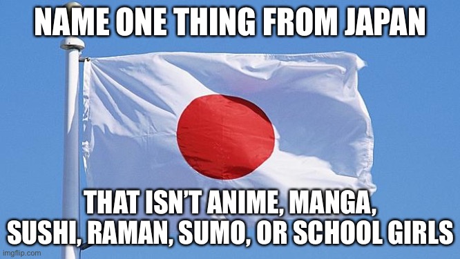 Japan flag | NAME ONE THING FROM JAPAN; THAT ISN’T ANIME, MANGA, SUSHI, RAMAN, SUMO, OR SCHOOL GIRLS | image tagged in japan flag | made w/ Imgflip meme maker