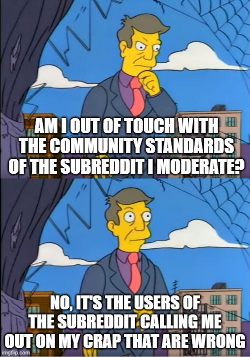 Skinner Out Of Touch | AM I OUT OF TOUCH WITH THE COMMUNITY STANDARDS OF THE SUBREDDIT I MODERATE? NO, IT'S THE USERS OF THE SUBREDDIT CALLING ME OUT ON MY CRAP THAT ARE WRONG | image tagged in skinner out of touch | made w/ Imgflip meme maker