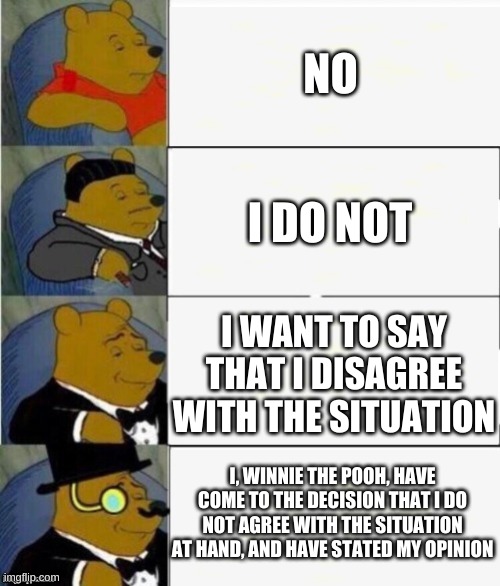 Tuxedo Winnie the Pooh 4 panel | NO; I DO NOT; I WANT TO SAY THAT I DISAGREE WITH THE SITUATION; I, WINNIE THE POOH, HAVE COME TO THE DECISION THAT I DO NOT AGREE WITH THE SITUATION AT HAND, AND HAVE STATED MY OPINION | image tagged in tuxedo winnie the pooh 4 panel | made w/ Imgflip meme maker