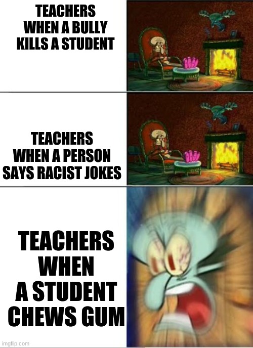 TEACHERS WHEN A BULLY KILLS A STUDENT; TEACHERS WHEN A PERSON SAYS RACIST JOKES; TEACHERS WHEN A STUDENT CHEWS GUM | image tagged in fun | made w/ Imgflip meme maker