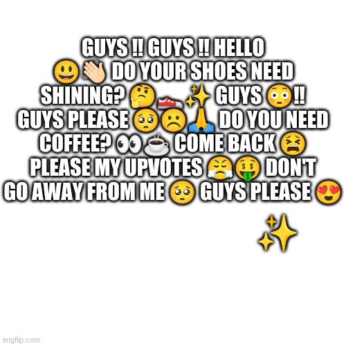 Blank Transparent Square | GUYS ‼️ GUYS ‼️ HELLO 😃👋🏻 DO YOUR SHOES NEED SHINING? 🤔👟✨ GUYS 😳‼️ GUYS PLEASE 🥺☹️🙏 DO YOU NEED COFFEE? 👀☕ COME BACK 😫 PLEASE MY UPVOTES 😤🤑 DON'T GO AWAY FROM ME 🥺 GUYS PLEASE 😍; ✨ | image tagged in memes,blank transparent square | made w/ Imgflip meme maker