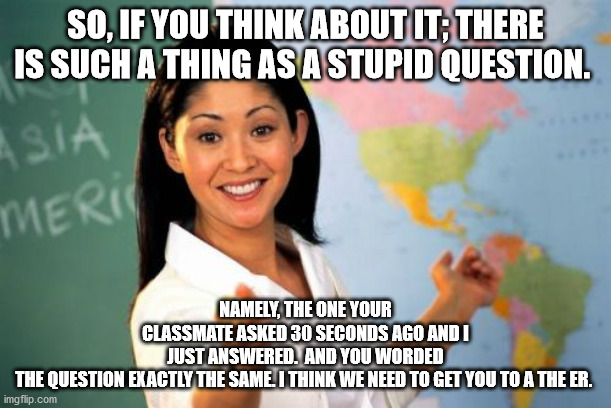Unhelpful High School Teacher Meme | SO, IF YOU THINK ABOUT IT; THERE IS SUCH A THING AS A STUPID QUESTION. NAMELY, THE ONE YOUR CLASSMATE ASKED 30 SECONDS AGO AND I JUST ANSWERED.  AND YOU WORDED THE QUESTION EXACTLY THE SAME. I THINK WE NEED TO GET YOU TO A THE ER. | image tagged in memes,unhelpful high school teacher | made w/ Imgflip meme maker