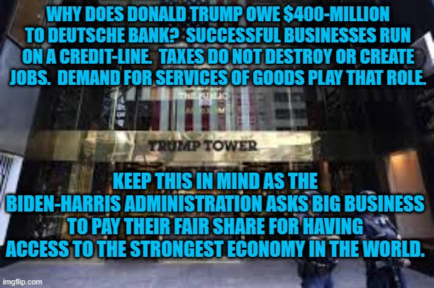 The Truth About The "Trickle Down," Fairy Tale. | WHY DOES DONALD TRUMP OWE $400-MILLION TO DEUTSCHE BANK?  SUCCESSFUL BUSINESSES RUN ON A CREDIT-LINE.  TAXES DO NOT DESTROY OR CREATE JOBS.  DEMAND FOR SERVICES OF GOODS PLAY THAT ROLE. KEEP THIS IN MIND AS THE BIDEN-HARRIS ADMINISTRATION ASKS BIG BUSINESS TO PAY THEIR FAIR SHARE FOR HAVING ACCESS TO THE STRONGEST ECONOMY IN THE WORLD. | image tagged in politics | made w/ Imgflip meme maker