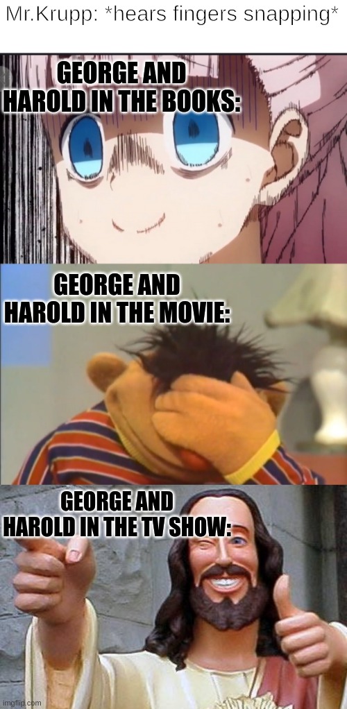 Captain Underpants | Mr.Krupp: *hears fingers snapping*; GEORGE AND HAROLD IN THE BOOKS:; GEORGE AND HAROLD IN THE MOVIE:; GEORGE AND HAROLD IN THE TV SHOW: | image tagged in chika internal screaming,face palm ernie,memes,buddy christ | made w/ Imgflip meme maker