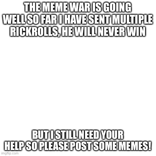Blank Transparent Square | THE MEME WAR IS GOING WELL SO FAR I HAVE SENT MULTIPLE RICKROLLS, HE WILL NEVER WIN; BUT I STILL NEED YOUR HELP SO PLEASE POST SOME MEMES! | image tagged in memes,blank transparent square | made w/ Imgflip meme maker