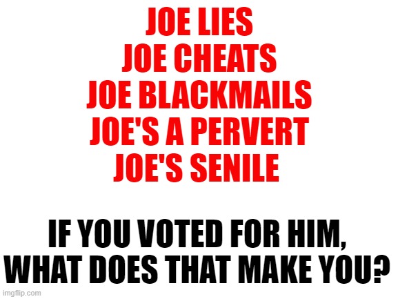 That makes you worse. | JOE LIES
JOE CHEATS
JOE BLACKMAILS
JOE'S A PERVERT
JOE'S SENILE; IF YOU VOTED FOR HIM,
WHAT DOES THAT MAKE YOU? | image tagged in joe biden,memes | made w/ Imgflip meme maker