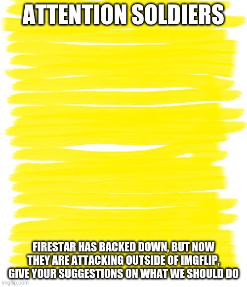 What do we do? | ATTENTION SOLDIERS; FIRESTAR HAS BACKED DOWN, BUT NOW THEY ARE ATTACKING OUTSIDE OF IMGFLIP, GIVE YOUR SUGGESTIONS ON WHAT WE SHOULD DO | image tagged in attention yellow background | made w/ Imgflip meme maker