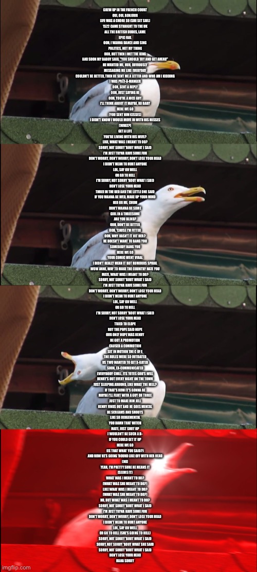 For all the SIX fans out there | GREW UP IN THE FRENCH COURT
OUI, OUI, BONJOUR
LIFE WAS A CHORE SO (SHE SET SAIL)
1522 CAME STRAIGHT TO THE UK
ALL THE BRITISH DUDES, LAME
EPIC FAIL
OOH, I WANNA DANCE AND SING
POLITICS, NOT MY THING
OOH, BUT THEN I MET THE KING
AND SOON MY DADDY SAID, "YOU SHOULD TRY AND GET AHEAD"
HE WANTED ME, HUH, OBVIOUSLY
MESSAGING ME LIKE EVERYDAY
COULDN'T BE BETTER, THEN HE SENT ME A LETTER AND WHO AM I KIDDING
I WAS PRÊT-À-MANGER
OOH, SENT A REPLY
OOH, JUST SAYING HI
OOH, YOU'RE A NICE GUY
I'LL THINK ABOUT IT MAYBE, XO BABY
HERE WE GO
(YOU SENT HIM KISSES)
I DIDN'T KNOW I WOULD MOVE IN WITH HIS MISSES
(WHAT?)
GET A LIFE
YOU'RE LIVING WITH HIS WIFE?
LIKE, WHAT WAS I MEANT TO DO?
SORRY, NOT SORRY 'BOUT WHAT I SAID
I'M JUST TRYNA HAVE SOME FUN
DON'T WORRY, DON'T WORRY, DON'T LOSE YOUR HEAD
I DIDN'T MEAN TO HURT ANYONE
LOL, SAY OH WELL
OR GO TO HELL
I'M SORRY, NOT SORRY 'BOUT WHAT I SAID
DON'T LOSE YOUR HEAD
THREE IN THE BED AND THE LITTLE ONE SAID
IF YOU WANNA BE WED, MAKE UP YOUR MIND
HER OR ME, CHUM
DON'T WANNA BE SOME
GIRL IN A THREESOME
ARE YOU BLIND?
OOH, DON'T BE BITTER
OOH, 'CAUSE I'M FITTER
OOH, WHY HASN'T IT HIT HER?
HE DOESN'T WANT TO BANG YOU
SOMEBODY HANG YOU
HERE WE GO
YOUR COMIC WENT VIRAL
I DIDN'T REALLY MEAN IT BUT RUMOURS SPIRAL
WOW ANNE, WAY TO MAKE THE COUNTRY HATE YOU
MATE, WHAT WAS I MEANT TO DO?
SORRY, NOT SORRY 'BOUT WHAT I SAID
I'M JUST TRYNA HAVE SOME FUN
DON'T WORRY, DON'T WORRY, DON'T LOSE YOUR HEAD
I DIDN'T MEAN TO HURT ANYONE
LOL, SAY OH WELL
OR GO TO HELL
I'M SORRY, NOT SORRY 'BOUT WHAT I SAID
DON'T LOSE YOUR HEAD
TRIED TO ELOPE
BUT THE POPE SAID NOPE
OUR ONLY HOPE WAS HENRY
HE GOT A PROMOTION
CAUSED A COMMOTION
SET IN MOTION THE C OF E
THE RULES WERE SO OUTDATED
US TWO WANTED TO GET X-RATED
SOON, EX-COMMUNICATED
EVERYBODY CHILL, ITS TOTES GOD'S WILL
HENRY'S OUT EVERY NIGHT ON THE TOWN
JUST SLEEPING AROUND, LIKE WHAT THE HELL?
IF THAT'S HOW IT'S GONNA BE
MAYBE I'LL FLIRT WITH A GUY OR THREE
JUST TO MAKE HIM JELL
HENRY FINDS OUT AND HE GOES MENTAL
HE SCREAMS AND SHOUTS
LIKE SO JUDGEMENTAL
YOU DAMN THAT WITCH
MATE, JUST SHUT UP
I WOULDN'T BE SUCH A B-
IF YOU COULD GET IT UP
HERE WE GO
(IS THAT WHAT YOU SAID?)
AND NOW HE'S GOING 'ROUND LIKE OFF WITH HER HEAD
(NO)
YEAH, I'M PRETTY SURE HE MEANS IT
(SEEMS IT)
WHAT WAS I MEANT TO DO?
(WHAT WAS SHE MEANT TO DO?)
LIKE WHAT WAS I MEANT TO DO?
(WHAT WAS SHE MEANT TO DO?)
NO, BUT WHAT WAS I MEANT TO DO?
SORRY, NOT SORRY 'BOUT WHAT I SAID
I'M JUST TRYNA HAVE SOME FUN
DON'T WORRY, DON'T WORRY, DON'T LOSE YOUR HEAD
I DIDN'T MEAN TO HURT ANYONE
LOL, SAY OH WELL
OR GO TO HELL (SHE'S GOING TO HELL)
SORRY, NOT SORRY 'BOUT WHAT I SAID
SORRY, NOT SORRY 'BOUT WHAT SHE SAID
SORRY, NOT SORRY 'BOUT WHAT I SAID
DON'T LOSE YOUR HEAD
HAHA SORRY | image tagged in memes,inhaling seagull,six the musical,dont lose your head | made w/ Imgflip meme maker