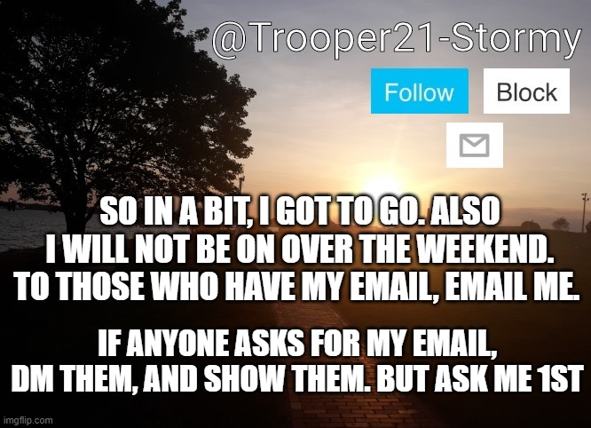 Trooper21-Stormy | SO IN A BIT, I GOT TO GO. ALSO I WILL NOT BE ON OVER THE WEEKEND. TO THOSE WHO HAVE MY EMAIL, EMAIL ME. IF ANYONE ASKS FOR MY EMAIL, DM THEM, AND SHOW THEM. BUT ASK ME 1ST | image tagged in trooper21-stormy | made w/ Imgflip meme maker