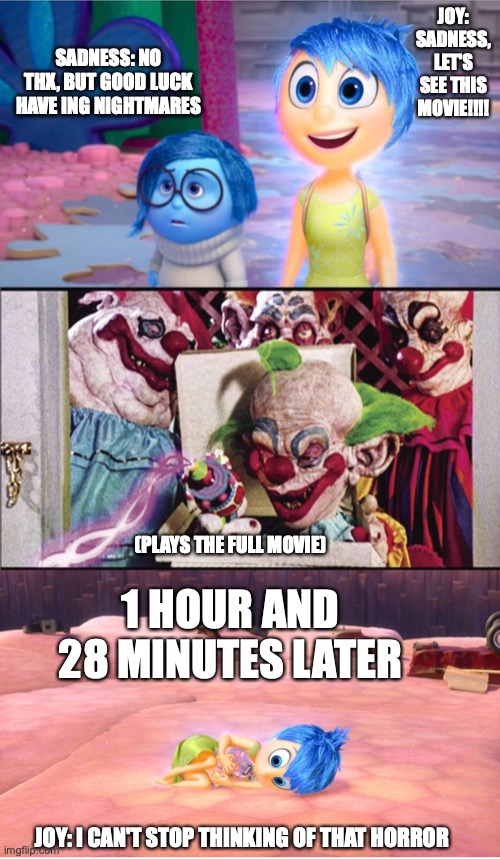 Joy (from inside out) Waches killer klowns from outer space 4 the first time | JOY:
SADNESS, LET'S SEE THIS MOVIE!!!! SADNESS: NO THX, BUT GOOD LUCK HAVE ING NIGHTMARES; (PLAYS THE FULL MOVIE); 1 HOUR AND 28 MINUTES LATER; JOY: I CAN'T STOP THINKING OF THAT HORROR | image tagged in inside out,disney,killer klowns from outer space | made w/ Imgflip meme maker
