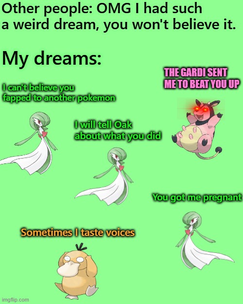 Your dreams vs. my dreams | Other people: OMG I had such a weird dream, you won't believe it. My dreams:; THE GARDI SENT ME TO BEAT YOU UP; I can't believe you fapped to another pokemon; I will tell Oak about what you did; You got me pregnant; Sometimes I taste voices | image tagged in memes,blank transparent square,pokemon,gardevoir | made w/ Imgflip meme maker