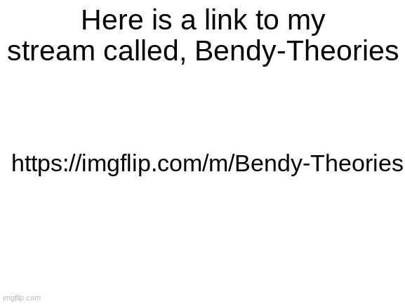 A Link To "Bendy-Theories" | Here is a link to my stream called, Bendy-Theories; https://imgflip.com/m/Bendy-Theories | image tagged in blank white template,bendy and the ink machine | made w/ Imgflip meme maker