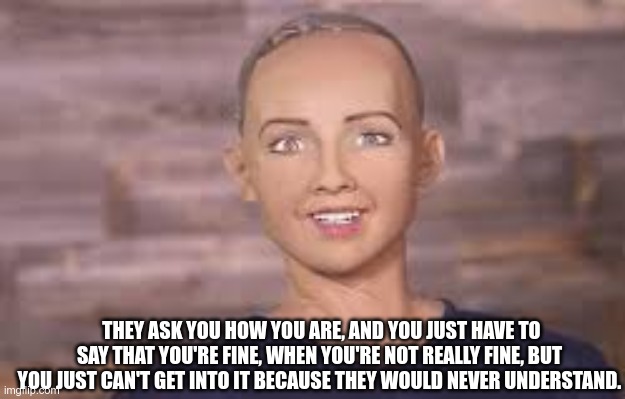 THEY ASK YOU HOW YOU ARE, AND YOU JUST HAVE TO SAY THAT YOU'RE FINE, WHEN YOU'RE NOT REALLY FINE, BUT YOU JUST CAN'T GET INTO IT BECAUSE THEY WOULD NEVER UNDERSTAND. | image tagged in sophia,robot | made w/ Imgflip meme maker