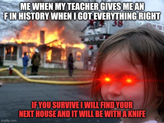 school memes | ME WHEN MY TEACHER GIVES ME AN F IN HISTORY WHEN I GOT EVERYTHING RIGHT; IF YOU SURVIVE I WILL FIND YOUR NEXT HOUSE AND IT WILL BE WITH A KNIFE | image tagged in memes,disaster girl | made w/ Imgflip meme maker