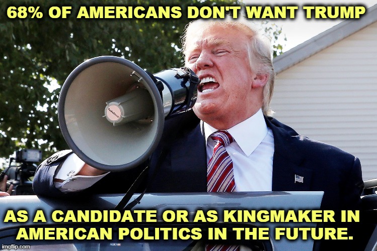 When they don't like you, they don't like you. | 68% OF AMERICANS DON'T WANT TRUMP; AS A CANDIDATE OR AS KINGMAKER IN 
AMERICAN POLITICS IN THE FUTURE. | image tagged in trump yelling b s at trumptards,trump,politics,end,finished,get over it | made w/ Imgflip meme maker
