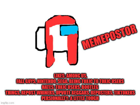 here's an among us oc called memepostor | LIKES: AMONG US, FALL GUYS, NINTENDO, SEGA, BEING TOXIC TO TOXIC USERS

HATES: TOXIC USERS, BOOTLEG THINGS, REPOST WHINERS, UPVOTE BEGGARS, REPOSTERS, TIKTOKERS

PERSIONALLTY: A LITTLE TOUGH; MEMEPOSTOR | image tagged in blank white template | made w/ Imgflip meme maker