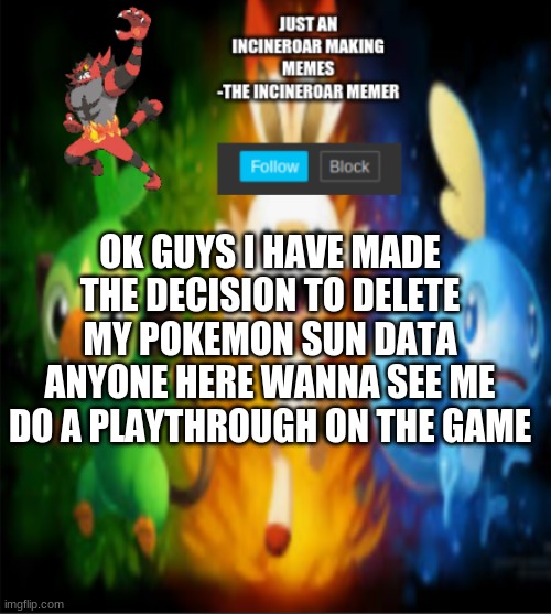 incineroars new announcement | OK GUYS I HAVE MADE THE DECISION TO DELETE MY POKEMON SUN DATA ANYONE HERE WANNA SEE ME DO A PLAYTHROUGH ON THE GAME | image tagged in incineroars new announcement | made w/ Imgflip meme maker