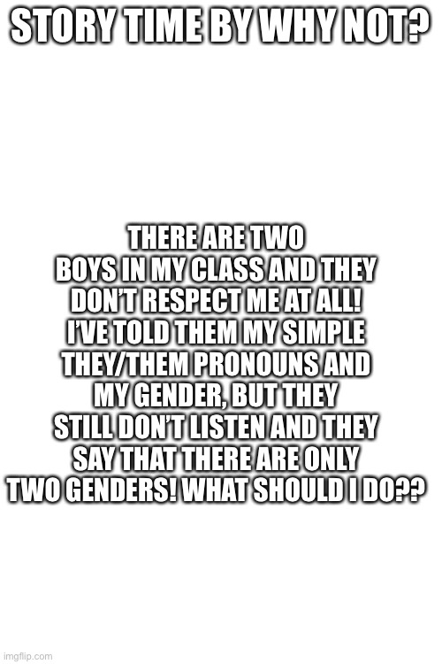 Help! | THERE ARE TWO BOYS IN MY CLASS AND THEY DON’T RESPECT ME AT ALL! I’VE TOLD THEM MY SIMPLE THEY/THEM PRONOUNS AND MY GENDER, BUT THEY STILL DON’T LISTEN AND THEY SAY THAT THERE ARE ONLY TWO GENDERS! WHAT SHOULD I DO?? STORY TIME BY WHY NOT? | image tagged in blank white template | made w/ Imgflip meme maker