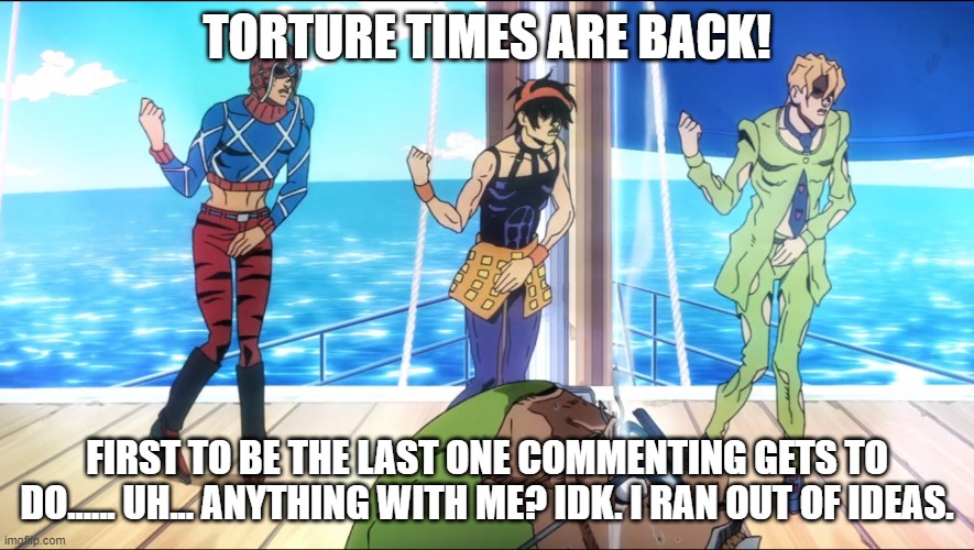 torture dance | TORTURE TIMES ARE BACK! FIRST TO BE THE LAST ONE COMMENTING GETS TO DO...... UH... ANYTHING WITH ME? IDK. I RAN OUT OF IDEAS. | image tagged in torture dance | made w/ Imgflip meme maker