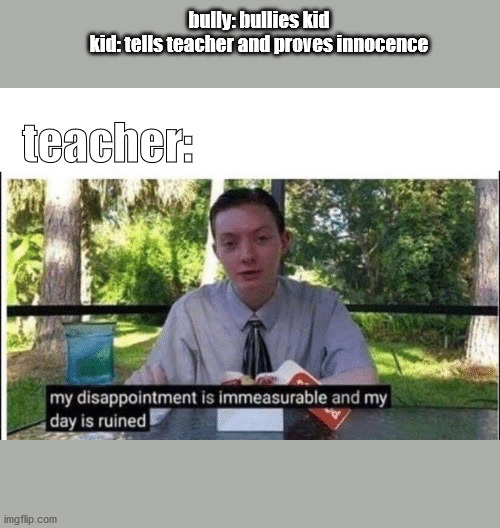 My dissapointment is immeasurable and my day is ruined | bully: bullies kid
kid: tells teacher and proves innocence; teacher: | image tagged in my dissapointment is immeasurable and my day is ruined | made w/ Imgflip meme maker