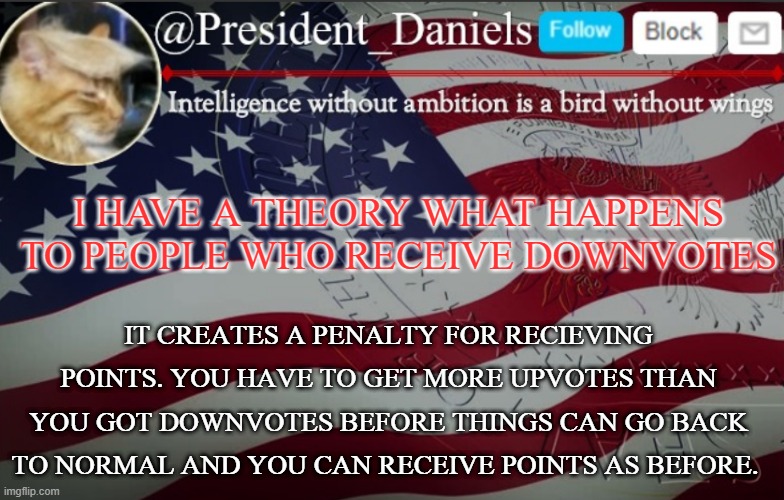 just a theory | I HAVE A THEORY WHAT HAPPENS TO PEOPLE WHO RECEIVE DOWNVOTES; IT CREATES A PENALTY FOR RECIEVING POINTS. YOU HAVE TO GET MORE UPVOTES THAN YOU GOT DOWNVOTES BEFORE THINGS CAN GO BACK TO NORMAL AND YOU CAN RECEIVE POINTS AS BEFORE. | image tagged in president daniels announcement template | made w/ Imgflip meme maker