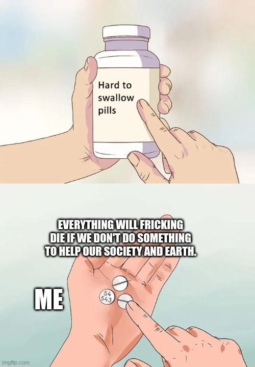 Hard To Swallow Pills | EVERYTHING WILL FRICKING DIE IF WE DON'T DO SOMETHING TO HELP OUR SOCIETY AND EARTH. ME | image tagged in memes,hard to swallow pills | made w/ Imgflip meme maker