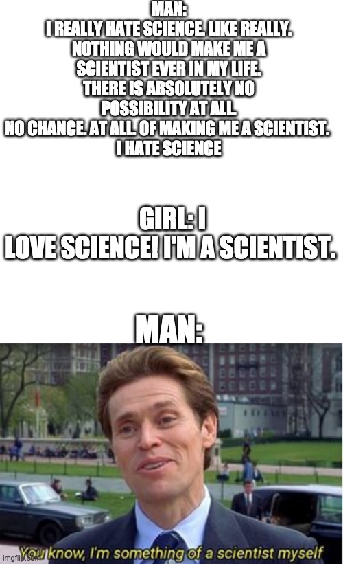 MAN:
I REALLY HATE SCIENCE. LIKE REALLY. NOTHING WOULD MAKE ME A SCIENTIST EVER IN MY LIFE.
THERE IS ABSOLUTELY NO POSSIBILITY AT ALL.
NO CHANCE. AT ALL. OF MAKING ME A SCIENTIST. 
I HATE SCIENCE; GIRL: I LOVE SCIENCE! I'M A SCIENTIST. MAN: | image tagged in memes,blank transparent square,you know i'm something of a | made w/ Imgflip meme maker