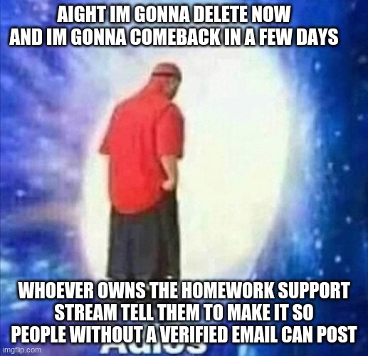 https://imgflip.com/m/Homework_Support this stream is really important to me | AIGHT IM GONNA DELETE NOW AND IM GONNA COMEBACK IN A FEW DAYS; WHOEVER OWNS THE HOMEWORK SUPPORT STREAM TELL THEM TO MAKE IT SO PEOPLE WITHOUT A VERIFIED EMAIL CAN POST | image tagged in adios | made w/ Imgflip meme maker