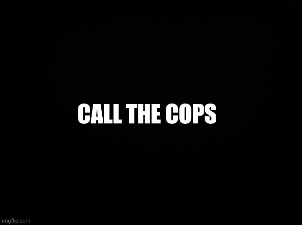 Black background | CALL THE COPS | image tagged in black background | made w/ Imgflip meme maker