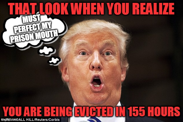 that look when you realize you are being evicted in 155 hours | THAT LOOK WHEN YOU REALIZE; MUST PERFECT MY PRISON MOUTH; YOU ARE BEING EVICTED IN 155 HOURS | image tagged in trumptard | made w/ Imgflip meme maker