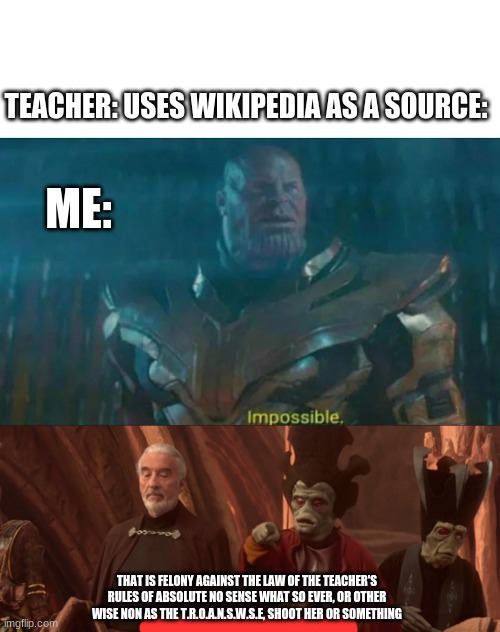 *insert confusion title here* | TEACHER: USES WIKIPEDIA AS A SOURCE:; ME:; THAT IS FELONY AGAINST THE LAW OF THE TEACHER'S RULES OF ABSOLUTE NO SENSE WHAT SO EVER, OR OTHER WISE NON AS THE T.R.O.A.N.S.W.S.E, SHOOT HER OR SOMETHING | image tagged in thanos impossible,she can't do that shoot her or something | made w/ Imgflip meme maker