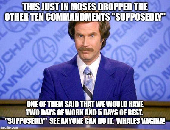 anchorman news update | THIS JUST IN MOSES DROPPED THE OTHER TEN COMMANDMENTS "SUPPOSEDLY" ONE OF THEM SAID THAT WE WOULD HAVE TWO DAYS OF WORK AND 5 DAYS OF REST.  | image tagged in anchorman news update | made w/ Imgflip meme maker