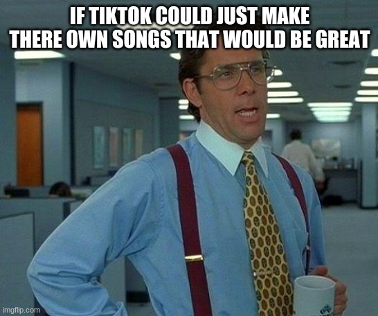 tikok needs to do this | IF TIKTOK COULD JUST MAKE THERE OWN SONGS THAT WOULD BE GREAT | image tagged in memes,that would be great | made w/ Imgflip meme maker