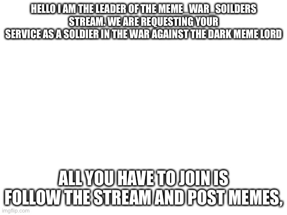 ... | HELLO I AM THE LEADER OF THE MEME_WAR_SOILDERS STREAM. WE ARE REQUESTING YOUR
SERVICE AS A SOLDIER IN THE WAR AGAINST THE DARK MEME LORD; ALL YOU HAVE TO JOIN IS FOLLOW THE STREAM AND POST MEMES, | image tagged in blank white template | made w/ Imgflip meme maker