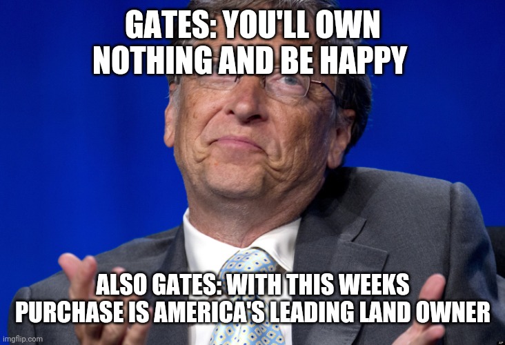 Politics and stuff | GATES: YOU'LL OWN NOTHING AND BE HAPPY; ALSO GATES: WITH THIS WEEKS PURCHASE IS AMERICA'S LEADING LAND OWNER | image tagged in bill gates | made w/ Imgflip meme maker