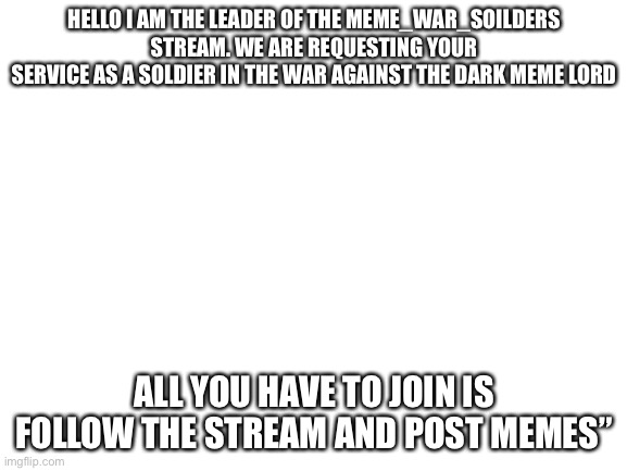 Please join! | HELLO I AM THE LEADER OF THE MEME_WAR_SOILDERS STREAM. WE ARE REQUESTING YOUR
SERVICE AS A SOLDIER IN THE WAR AGAINST THE DARK MEME LORD; ALL YOU HAVE TO JOIN IS FOLLOW THE STREAM AND POST MEMES” | image tagged in blank white template | made w/ Imgflip meme maker