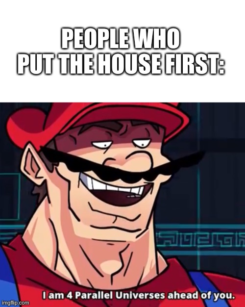 I Am 4 Parallel Universes Ahead Of You | PEOPLE WHO PUT THE HOUSE FIRST: | image tagged in i am 4 parallel universes ahead of you | made w/ Imgflip meme maker