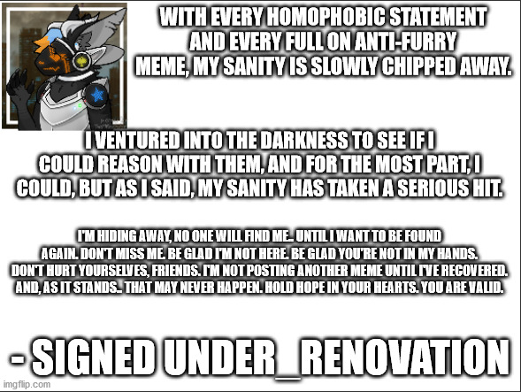 I can't handle it.  Sorry, guys. | WITH EVERY HOMOPHOBIC STATEMENT AND EVERY FULL ON ANTI-FURRY MEME, MY SANITY IS SLOWLY CHIPPED AWAY. I VENTURED INTO THE DARKNESS TO SEE IF I COULD REASON WITH THEM, AND FOR THE MOST PART, I COULD, BUT AS I SAID, MY SANITY HAS TAKEN A SERIOUS HIT. I'M HIDING AWAY, NO ONE WILL FIND ME.. UNTIL I WANT TO BE FOUND AGAIN. DON'T MISS ME. BE GLAD I'M NOT HERE. BE GLAD YOU'RE NOT IN MY HANDS. DON'T HURT YOURSELVES, FRIENDS. I'M NOT POSTING ANOTHER MEME UNTIL I'VE RECOVERED. AND, AS IT STANDS.. THAT MAY NEVER HAPPEN. HOLD HOPE IN YOUR HEARTS. YOU ARE VALID. - SIGNED UNDER_RENOVATION | made w/ Imgflip meme maker