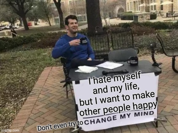 It's True :'( | I hate myself and my life, but I want to make other people happy; Don't even try to | image tagged in memes,change my mind | made w/ Imgflip meme maker