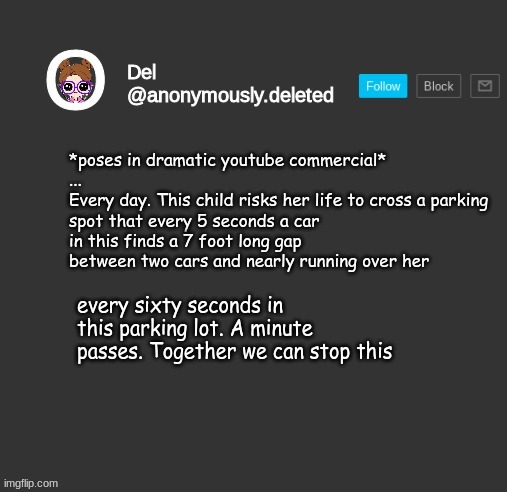Del Announcement | *poses in dramatic youtube commercial*
...
Every day. This child risks her life to cross a parking spot that every 5 seconds a car in this finds a 7 foot long gap between two cars and nearly running over her; every sixty seconds in this parking lot. A minute passes. Together we can stop this | image tagged in del announcement | made w/ Imgflip meme maker
