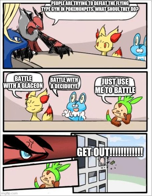 Pokemonpets Meme | PEOPLE ARE TRYING TO DEFEAT THE FLYING TYPE GYM IN POKEMONPETS. WHAT SHOUL THEY DO? JUST USE ME TO BATTLE; BATTLE WITH A GLACEON; BATTLE WITH A DECIDUEYE; GET OUT!!!!!!!!!!!! | image tagged in pokemon board meeting | made w/ Imgflip meme maker