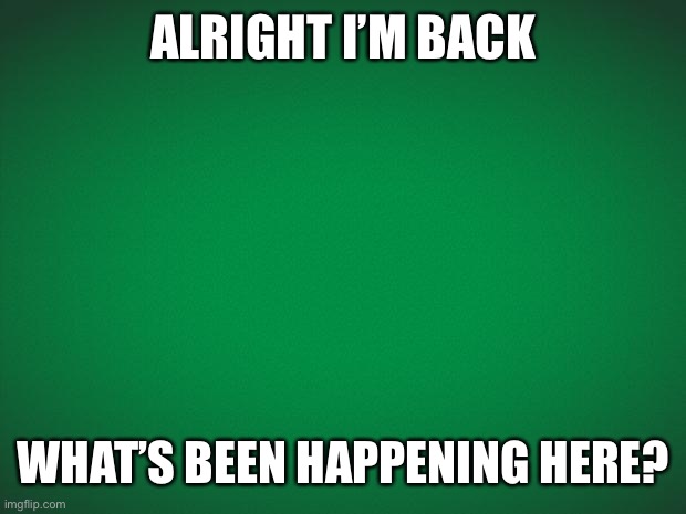 GreenieMeanie | ALRIGHT I’M BACK; WHAT’S BEEN HAPPENING HERE? | image tagged in green background | made w/ Imgflip meme maker