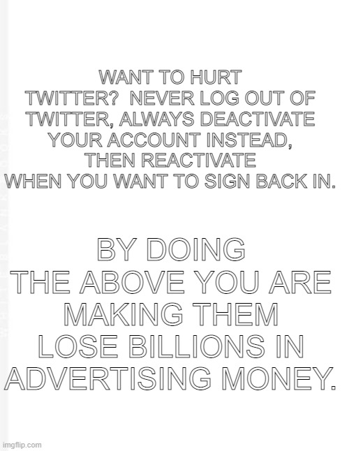 Hurt Twitter | WANT TO HURT TWITTER?  NEVER LOG OUT OF TWITTER, ALWAYS DEACTIVATE YOUR ACCOUNT INSTEAD, THEN REACTIVATE WHEN YOU WANT TO SIGN BACK IN. BY DOING THE ABOVE YOU ARE MAKING THEM LOSE BILLIONS IN ADVERTISING MONEY. | image tagged in blank meme,twitter,hurt twitter | made w/ Imgflip meme maker