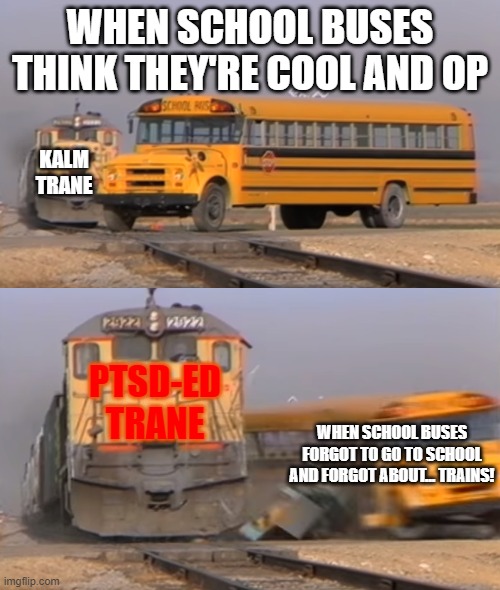 A train hitting a school bus | WHEN SCHOOL BUSES THINK THEY'RE COOL AND OP; KALM TRANE; PTSD-ED TRANE; WHEN SCHOOL BUSES FORGOT TO GO TO SCHOOL AND FORGOT ABOUT... TRAINS! | image tagged in a train hitting a school bus | made w/ Imgflip meme maker